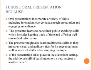 I CHOSE ORAL PRESENTATION
BECAUSE .....
 Oral presentations incorporate a variety of skills
including intonation, eye-contact, speech preparation and
engaging an audience.
 The presenter learns to hone their public speaking skills
which includes keeping track of time and offering well-
researched information.
 The presenter might also learn multimedia skills as they
prepares visual and auditory aids for his presentation as
well as research skills when studying the topic.
 If the presentation takes place in the classroom setting,
the additional skill of teaching others a new subject is
another benefit
 