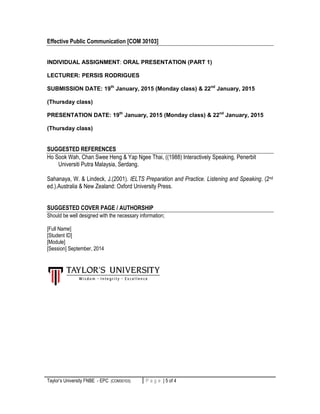 Taylor’s University FNBE - EPC (COM30103) 5 | P a g eP a g e | 5 of 4
Effective Public Communication [COM 30103]
INDIVIDUAL ASSIGNMENT: ORAL PRESENTATION (PART 1)
LECTURER: PERSIS RODRIGUES
SUBMISSION DATE: 19th
January, 2015 (Monday class) & 22nd
January, 2015
(Thursday class)
PRESENTATION DATE: 19th
January, 2015 (Monday class) & 22nd
January, 2015
(Thursday class)
SUGGESTED REFERENCES
Ho Sook Wah, Chan Swee Heng & Yap Ngee Thai, ((1988) Interactively Speaking, Penerbit
Universiti Putra Malaysia, Serdang.
Sahanaya, W. & Lindeck, J.(2001). IELTS Preparation and Practice. Listening and Speaking. (2nd
ed.).Australia & New Zealand: Oxford University Press.
SUGGESTED COVER PAGE / AUTHORSHIP
Should be well designed with the necessary information;
[Full Name]
[Student ID]
[Module]
[Session] September, 2014
 