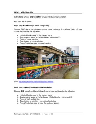 Taylor’s University FNBE - EPC (COM30103) 2 | P a g eP a g e | 2 of 4
TASKS - METHODOLOGY
Instructions: Choose ONE topic ONLY for your individual oral presentation.
Your tasks are as follows:
Topic 1(b): Mural Paintings within Klang Valley
Choose ONE place that displays various mural paintings from Klang Valley of your
choice and describe the following:
a. Historical background of the chosen place.
b. Structure and layout of the building(s) / monument(s).
c. Types of mural painting
d. Descriptions of mural painting
e. Type of materials used for mural painting
Source: http://hype.my/featured/5-sweet-street-art-spots-in-malaysia/
Topic 2(b): Parks and Gardens within Klang Valley
Choose ONE place from Klang Valley of your choice and describe the following:
a. Historical background of the chosen place.
b. Structure and layout of the landscape (s) / building(s) / monument(s).
c. Types of park and garden
d. Descriptions of activities / recreational activities
e. Type of materials used to build the park and garden
 