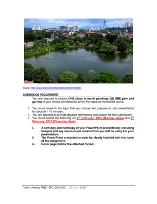 Taylor’s University FNBE - EPC (COM30103) 3 | P a g eP a g e | 3 of 4
Source: https://www.flickr.com/photos/stratman2/5345555066/
SUBMISSION REQUIREMENT
You are required to choose ONE place of mural paintings OR ONE park and
garden of your choice and describe all the five aspects mentioned above.
1. You must research the topic that you choose and prepare an oral presentation
for about 6 – 10 minutes.
2. You are required to provide detailed referencing and citation for this submission.
3. You must submit the following on 2nd
February, 2015 (Monday class) and 5th
February, 2015 (Thursday class).
i. A softcopy and hardcopy of your PowerPoint presentation (including
images) and any audio-visual material that you will be using for your
presentation.
ii. The PowerPoint presentation must be clearly labelled with the name
of the assignment.
iii. Cover page (follow the attached format)
 
