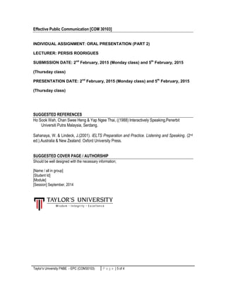 Taylor’s University FNBE - EPC (COM30103) 5 | P a g eP a g e | 5 of 4
Effective Public Communication [COM 30103]
INDIVIDUAL ASSIGNMENT: ORAL PRESENTATION (PART 2)
LECTURER: PERSIS RODRIGUES
SUBMISSION DATE: 2nd
February, 2015 (Monday class) and 5th
February, 2015
(Thursday class)
PRESENTATION DATE: 2nd
February, 2015 (Monday class) and 5th
February, 2015
(Thursday class)
SUGGESTED REFERENCES
Ho Sook Wah, Chan Swee Heng & Yap Ngee Thai, ((1988) Interactively Speaking,Penerbit
Universiti Putra Malaysia, Serdang.
Sahanaya, W. & Lindeck, J.(2001). IELTS Preparation and Practice. Listening and Speaking. (2nd
ed.).Australia & New Zealand: Oxford University Press.
SUGGESTED COVER PAGE / AUTHORSHIP
Should be well designed with the necessary information;
[Name / all in group]
[Student Id]
[Module]
[Session] September, 2014
 