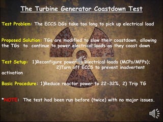 The Turbine Generator Coastdown Test

Test Problem: The ECCS DGs take too long to pick up electrical load


Proposed Solution: TGs are modified to slow their coastdown, allowing
the TGs to continue to power electrical loads as they coast down


Test Setup: 1)Reconfigure power to electrical loads (MCPs/MFPs);
                       2)Turn off ECCS to prevent inadvertent
activation

Basic Procedure: 1)Reduce reactor power to 22-32%, 2) Trip TG


*NOTE: The test had been run before (twice) with no major issues.
 