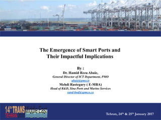The Emergence of Smart Ports and
Their Impactful Implications
By :
Dr. Hamid Reza Abaie,
General Director of ICT Department, PMO
abaie@pmo.ir
Mehdi Rastegary ( E-MBA)
Head of R&D, Sina Ports and Marine Services
rand-bnd@spmco.co
Tehran, 24th & 25th January 2017
 