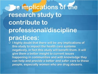 The implications of the
research study to
contribute to
professional/discipline
practices:
 I highly doubt that there will be any implications of
 this study to impact the health care systems
 negatively, in fact this study will benefit them. It will
 give them a better insight to current issues
 happening in communities and with knowledge they
 can help and provide a better and safer care to these
 people, especially women who are drug abusers.
 