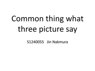 Common thing what
three picture say
S1240055 Jin Nakmura
 