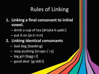 Rules of Linking
1. Linking a final consonant to initial
vowel.
– drink a cup of tea [driŋkǝ kʌpəti:]
– put it on [pʊtɪtɒn]

2. Linking identical consonants
–
–
–
–

bad dog [bæddɒg]
stop pushing [stɒppʊʃɪŋ]
big girl [biggɜ:l]
good deal [gʊddi:l]

 