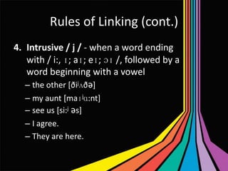 Rules of Linking (cont.)
4. Intrusive / j / - when a word ending
with / i:, ɪ; aɪ; eɪ; ɔɪ /, followed by a
word beginning with a vowel
– the other [ðijʌðǝ]
– my aunt [maɪjɑ:nt]
– see us [si:j ǝs]
– I agree.
– They are here.

 