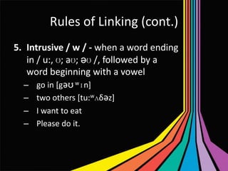 Rules of Linking (cont.)
5. Intrusive / w / - when a word ending
in / u:, ʊ; aʊ; əʊ /, followed by a
word beginning with a vowel
–
–
–
–

go in [gǝʊ wɪn]
two others [tu:wʌδǝz]
I want to eat
Please do it.

 