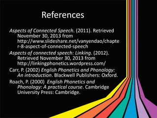 References
Aspects of Connected Speech. (2011). Retrieved
November 30, 2013 from
http://www.slideshare.net/vanyendao/chapte
r-8-aspect-of-connected-speech
Aspects of connected speech: Linking. (2012).
Retrieved November 30, 2013 from
http://linkingphonetics.wordpress.com/
Carr, P. (2002) English Phonetics and Phonology:
An introduction. Blackwell Publishers: Oxford.
Roach, P. (2000) English Phonetics and
Phonology: A practical course. Cambridge
University Press: Cambridge.

 