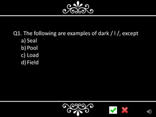 Q1. The following are examples of dark / l /, except
a) Seal
b) Pool
c) Load
d) Field

 