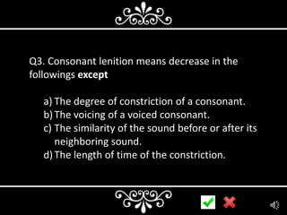 Q3. Consonant lenition means decrease in the
followings except

a) The degree of constriction of a consonant.
b) The voicing of a voiced consonant.
c) The similarity of the sound before or after its
neighboring sound.
d) The length of time of the constriction.

 