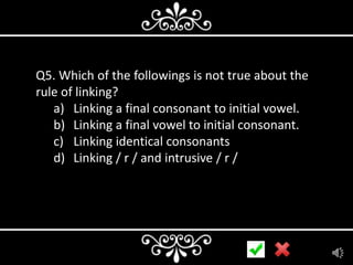 Q5. Which of the followings is not true about the
rule of linking?
a) Linking a final consonant to initial vowel.
b) Linking a final vowel to initial consonant.
c) Linking identical consonants
d) Linking / r / and intrusive / r /

 