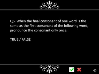 Q6. When the final consonant of one word is the
same as the first consonant of the following word,
pronounce the consonant only once.
TRUE / FALSE

 
