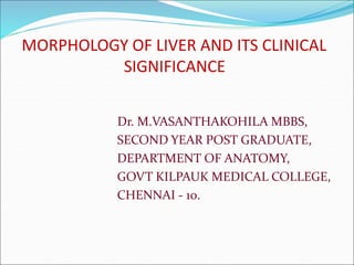 MORPHOLOGY OF LIVER AND ITS CLINICAL
SIGNIFICANCE
Dr. M.VASANTHAKOHILA MBBS,
SECOND YEAR POST GRADUATE,
DEPARTMENT OF ANATOMY,
GOVT KILPAUK MEDICAL COLLEGE,
CHENNAI - 10.
 