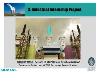 3. Industrial Internship Project




             Retrofit of SFC/SEE and Synchronization/
Generator Protection at TNB Putrajaya Power Station.
 