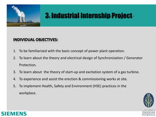 3. Industrial Internship Project



1. To be familiarized with the basic concept of power plant operation.
2. To learn about the theory and electrical design of Synchronization / Generator
   Protection.
3. To learn about the theory of start-up and excitation system of a gas turbine.
4. To experience and assist the erection & commissioning works at site.
5. To implement Health, Safety and Environment (HSE) practices in the
   workplace.
 