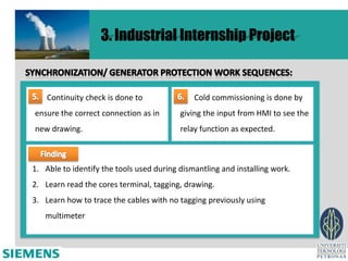 re
                   3. Industrial Internship Project


    Continuity check is done to               Cold commissioning is done by
ensure the correct connection as in       giving the input from HMI to see the
new drawing.                              relay function as expected.



1. Able to identify the tools used during dismantling and installing work.
2. Learn read the cores terminal, tagging, drawing.
3. Learn how to trace the cables with no tagging previously using
   multimeter
 