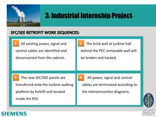 3. Industrial Internship Project


   All existing power, signal and         The brick wall at turbine hall
control cables are identified and      behind the PCC removable wall will
disconnected from the cabinet.         be broken and hacked.




   The new SFC/SEE panels are              All power, signal and control
transferred onto the turbine walking   cables are terminated according to
platform by forklift and located       the interconnection diagrams.
inside the PCC
 