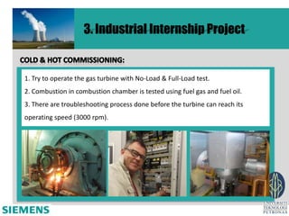 3. Industrial Internship Project


1. Try to operate the gas turbine with No-Load & Full-Load test.
2. Combustion in combustion chamber is tested using fuel gas and fuel oil.
3. There are troubleshooting process done before the turbine can reach its
operating speed (3000 rpm).
 