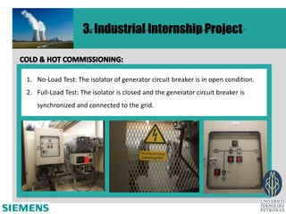 3. Industrial Internship Project


1. No-Load Test: The isolator of generator circuit breaker is in open condition.
2. Full-Load Test: The isolator is closed and the generator circuit breaker is
   synchronized and connected to the grid.
 