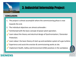 3. Industrial Internship Project


1. The project is almost accomplish where the commissioning phase is now
   towards the end.
2. The individual objectives are almost achievable :

 Familiarized with the basic concept of power plant operation.
 Learn about the theory and electrical design of Synchronization / Generator
   Protection.

 Learn about the basic theory of start-up and excitation system of a gas turbine.
 Experience and assist the erection & commissioning works at site.
 Implement Health, Safety and Environment (HSE) practices in the workplace.
 