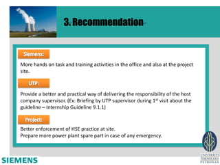 3. Recommendation



More hands on task and training activities in the office and also at the project
site.



Provide a better and practical way of delivering the responsibility of the host
company supervisor. (Ex: Briefing by UTP supervisor during 1st visit about the
guideline – Internship Guideline 9.1.1)


Better enforcement of HSE practice at site.
Prepare more power plant spare part in case of any emergency.
 
