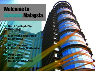 Welcome to
Siemens Malaysia
 Nurul Syafiqah Binti
 Mohd Najib

 Electrical & Electronic
 Engineering

 UTP Supervisor :
 Ir. Mohd Faris B. Abdullah

 Host Company
 Supervisor:
 Mr. Johan Abd. Aziz
 
