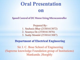 Speed Control ofDC MotorUsingMicrocontroller
Oral Presentation
on
Prepared By-
1. Snehasis Bhar (25301613072)
2. Soumya De (25301613076)
3. Sudip Mondal (25301613087)
Sir J. C. Bose School of Engineering
(Supreme knowledge Foundation group of Institutions)
Mankundu ,Hooghly
 