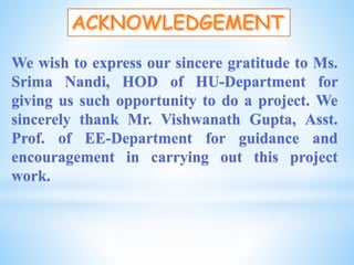 We wish to express our sincere gratitude to Ms.
Srima Nandi, HOD of HU-Department for
giving us such opportunity to do a project. We
sincerely thank Mr. Vishwanath Gupta, Asst.
Prof. of EE-Department for guidance and
encouragement in carrying out this project
work.
 