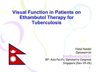 Visual Function in Patients on
   Ethambutol Therapy for
        Tuberculosis




                                      Himal Kandel
                                       Optometrist
                             himal@eyecare.com.mv
              18th Asia Pacific Optometry Congress
                             Singapore (Nov 24-26)
                                                1
 