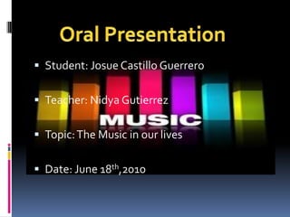 Student: Josue Castillo Guerrero Teacher: Nidya Gutierrez Topic: The Music in our lives Date: June 18th,2010 Oral Presentation 