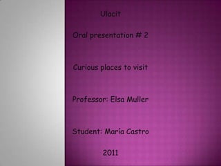 Ulacit Oral presentation # 2 Curious places to visit Professor: Elsa Muller Student: María Castro 2011 