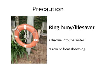 Precaution
Ring buoy/lifesaver
•Thrown into the water
•Prevent from drowning
 
