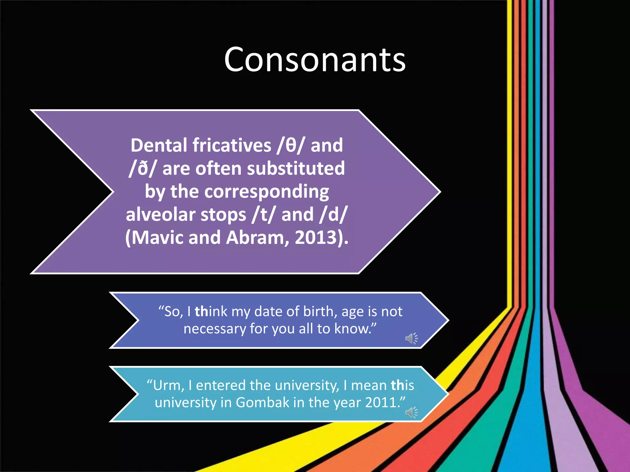 Consonants
Dental fricatives /θ/ and
/ð/ are often substituted
by the corresponding
alveolar stops /t/ and /d/
(Mavic and Abram, 2013).

“So, I think my date of birth, age is not
necessary for you all to know.”

“Urm, I entered the university, I mean this
university in Gombak in the year 2011.”

 