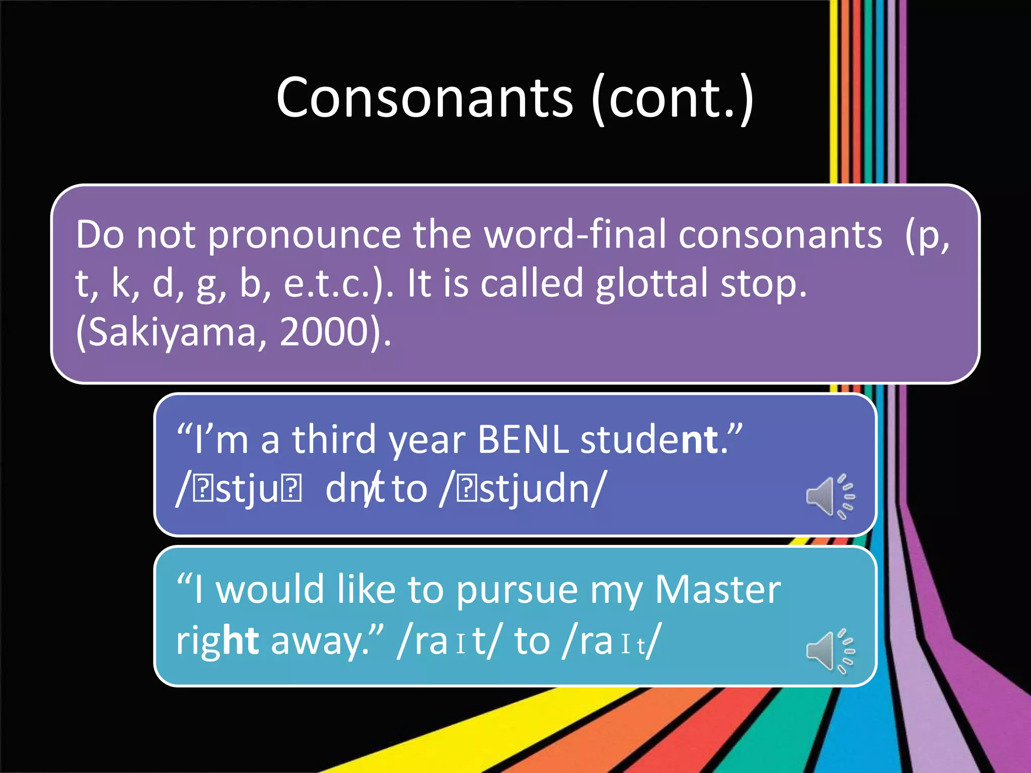 Consonants (cont.)
Do not pronounce the word-final consonants (p,
t, k, d, g, b, e.t.c.). It is called glottal stop.
(Sakiyama, 2000).
“I’m a third year BENL student.”
/ˈ
stjuˈdnt to /ˈ
/
stjudn/
“I would like to pursue my Master
right away.” /raɪt/ to /raɪt/

 