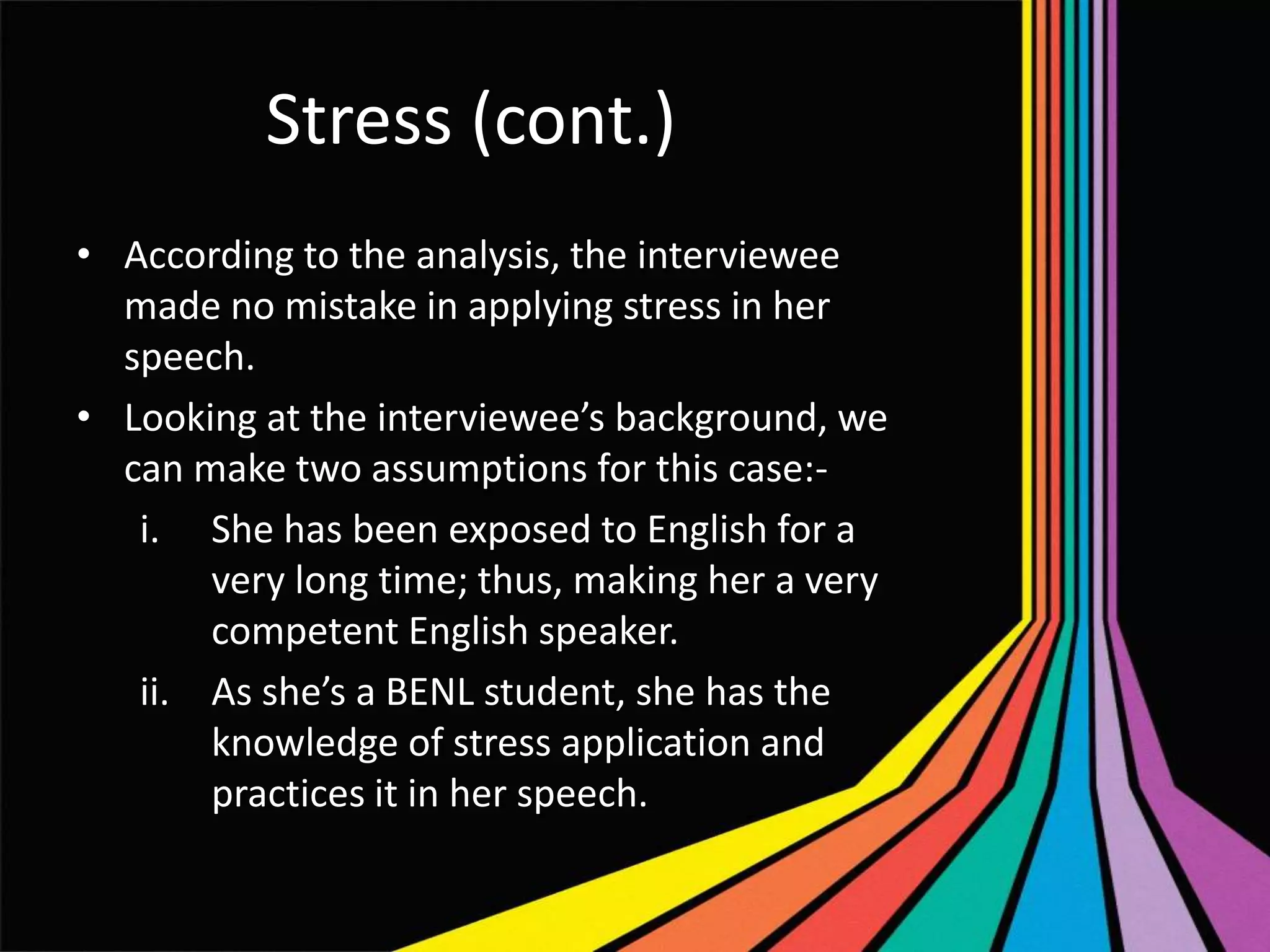 Stress (cont.)
• According to the analysis, the interviewee
made no mistake in applying stress in her
speech.
• Looking at the interviewee’s background, we
can make two assumptions for this case:i. She has been exposed to English for a
very long time; thus, making her a very
competent English speaker.
ii. As she’s a BENL student, she has the
knowledge of stress application and
practices it in her speech.

 