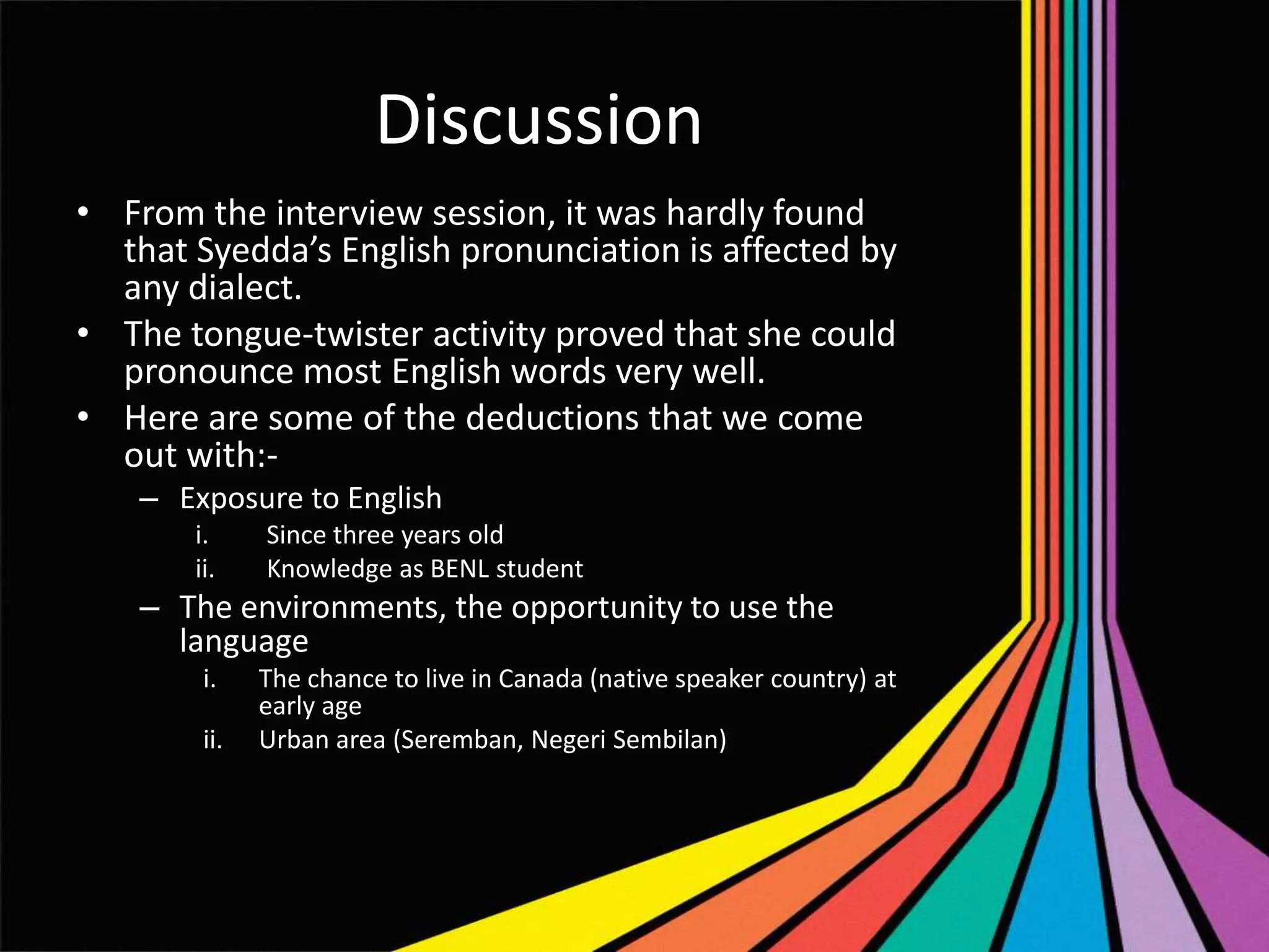 Discussion
• From the interview session, it was hardly found
that Syedda’s English pronunciation is affected by
any dialect.
• The tongue-twister activity proved that she could
pronounce most English words very well.
• Here are some of the deductions that we come
out with:– Exposure to English
i.
ii.

Since three years old
Knowledge as BENL student

– The environments, the opportunity to use the
language
i.
ii.

The chance to live in Canada (native speaker country) at
early age
Urban area (Seremban, Negeri Sembilan)

 