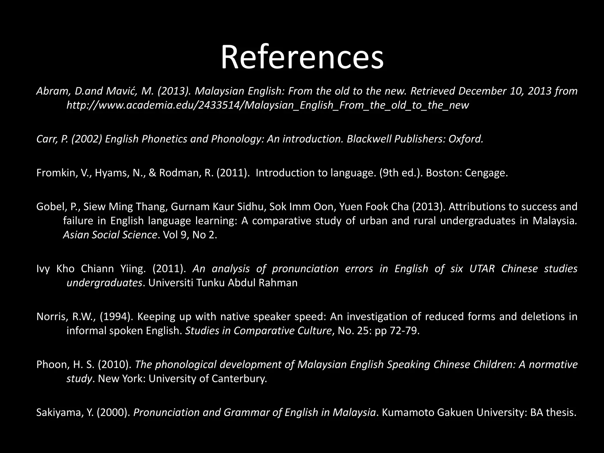 References
Abram, D.and Mavić, M. (2013). Malaysian English: From the old to the new. Retrieved December 10, 2013 from
http://www.academia.edu/2433514/Malaysian_English_From_the_old_to_the_new
Carr, P. (2002) English Phonetics and Phonology: An introduction. Blackwell Publishers: Oxford.
Fromkin, V., Hyams, N., & Rodman, R. (2011). Introduction to language. (9th ed.). Boston: Cengage.
Gobel, P., Siew Ming Thang, Gurnam Kaur Sidhu, Sok Imm Oon, Yuen Fook Cha (2013). Attributions to success and
failure in English language learning: A comparative study of urban and rural undergraduates in Malaysia.
Asian Social Science. Vol 9, No 2.
Ivy Kho Chiann Yiing. (2011). An analysis of pronunciation errors in English of six UTAR Chinese studies
undergraduates. Universiti Tunku Abdul Rahman
Norris, R.W., (1994). Keeping up with native speaker speed: An investigation of reduced forms and deletions in
informal spoken English. Studies in Comparative Culture, No. 25: pp 72-79.

Phoon, H. S. (2010). The phonological development of Malaysian English Speaking Chinese Children: A normative
study. New York: University of Canterbury.
Sakiyama, Y. (2000). Pronunciation and Grammar of English in Malaysia. Kumamoto Gakuen University: BA thesis.

 