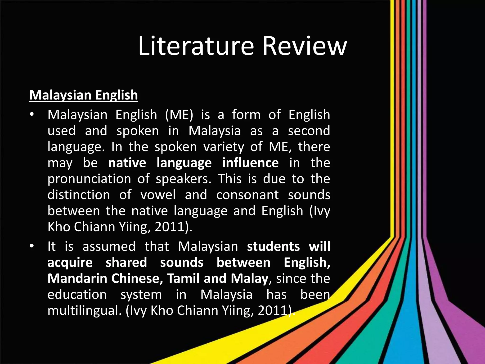 Literature Review
Malaysian English
• Malaysian English (ME) is a form of English
used and spoken in Malaysia as a second
language. In the spoken variety of ME, there
may be native language influence in the
pronunciation of speakers. This is due to the
distinction of vowel and consonant sounds
between the native language and English (Ivy
Kho Chiann Yiing, 2011).
• It is assumed that Malaysian students will
acquire shared sounds between English,
Mandarin Chinese, Tamil and Malay, since the
education system in Malaysia has been
multilingual. (Ivy Kho Chiann Yiing, 2011).

 