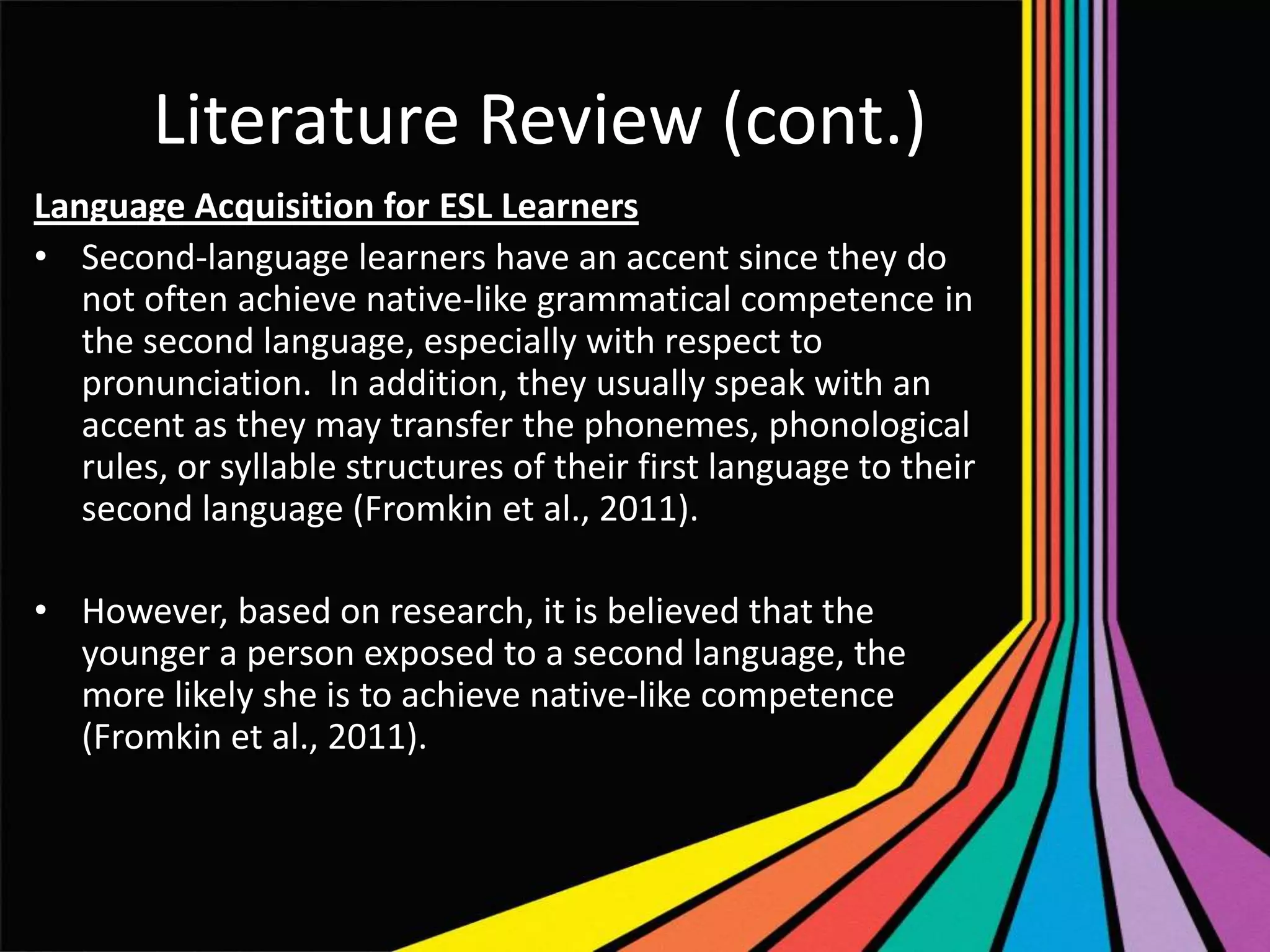 Literature Review (cont.)
Language Acquisition for ESL Learners
• Second-language learners have an accent since they do
not often achieve native-like grammatical competence in
the second language, especially with respect to
pronunciation. In addition, they usually speak with an
accent as they may transfer the phonemes, phonological
rules, or syllable structures of their first language to their
second language (Fromkin et al., 2011).
• However, based on research, it is believed that the
younger a person exposed to a second language, the
more likely she is to achieve native-like competence
(Fromkin et al., 2011).

 
