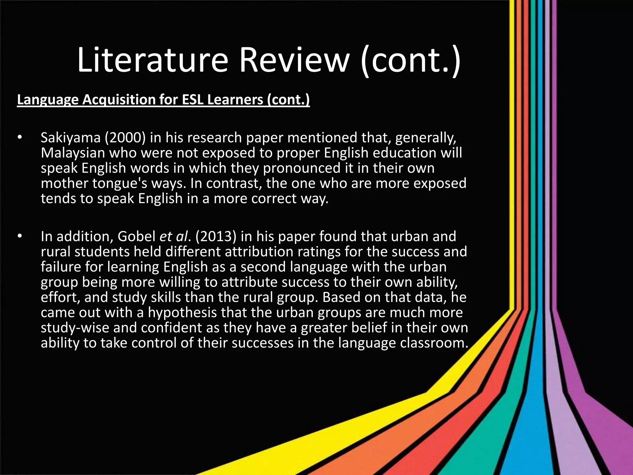 Literature Review (cont.)
Language Acquisition for ESL Learners (cont.)
•

Sakiyama (2000) in his research paper mentioned that, generally,
Malaysian who were not exposed to proper English education will
speak English words in which they pronounced it in their own
mother tongue's ways. In contrast, the one who are more exposed
tends to speak English in a more correct way.

•

In addition, Gobel et al. (2013) in his paper found that urban and
rural students held different attribution ratings for the success and
failure for learning English as a second language with the urban
group being more willing to attribute success to their own ability,
effort, and study skills than the rural group. Based on that data, he
came out with a hypothesis that the urban groups are much more
study-wise and confident as they have a greater belief in their own
ability to take control of their successes in the language classroom.

 