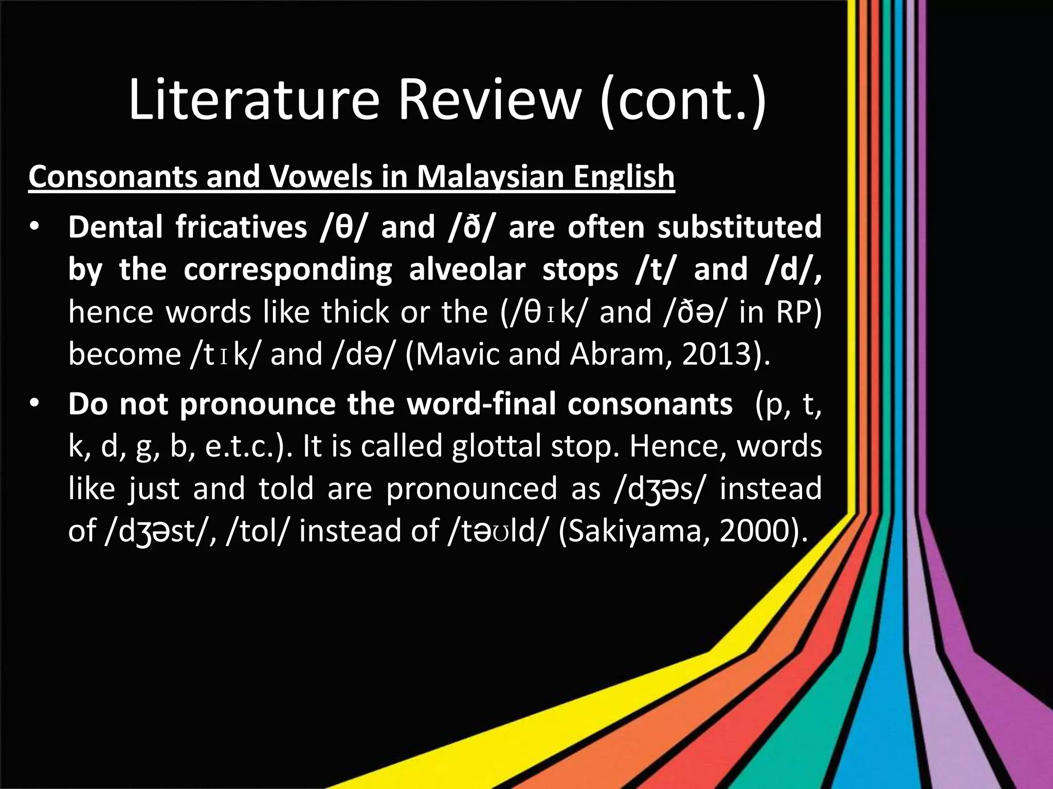 Literature Review (cont.)
Consonants and Vowels in Malaysian English
• Dental fricatives /θ/ and /ð/ are often substituted
by the corresponding alveolar stops /t/ and /d/,
hence words like thick or the (/θɪk/ and /ðə/ in RP)
become /tɪk/ and /də/ (Mavic and Abram, 2013).
• Do not pronounce the word-final consonants (p, t,
k, d, g, b, e.t.c.). It is called glottal stop. Hence, words
like just and told are pronounced as /dʒəs/ instead
of /dʒəst/, /tol/ instead of /təʊld/ (Sakiyama, 2000).

 