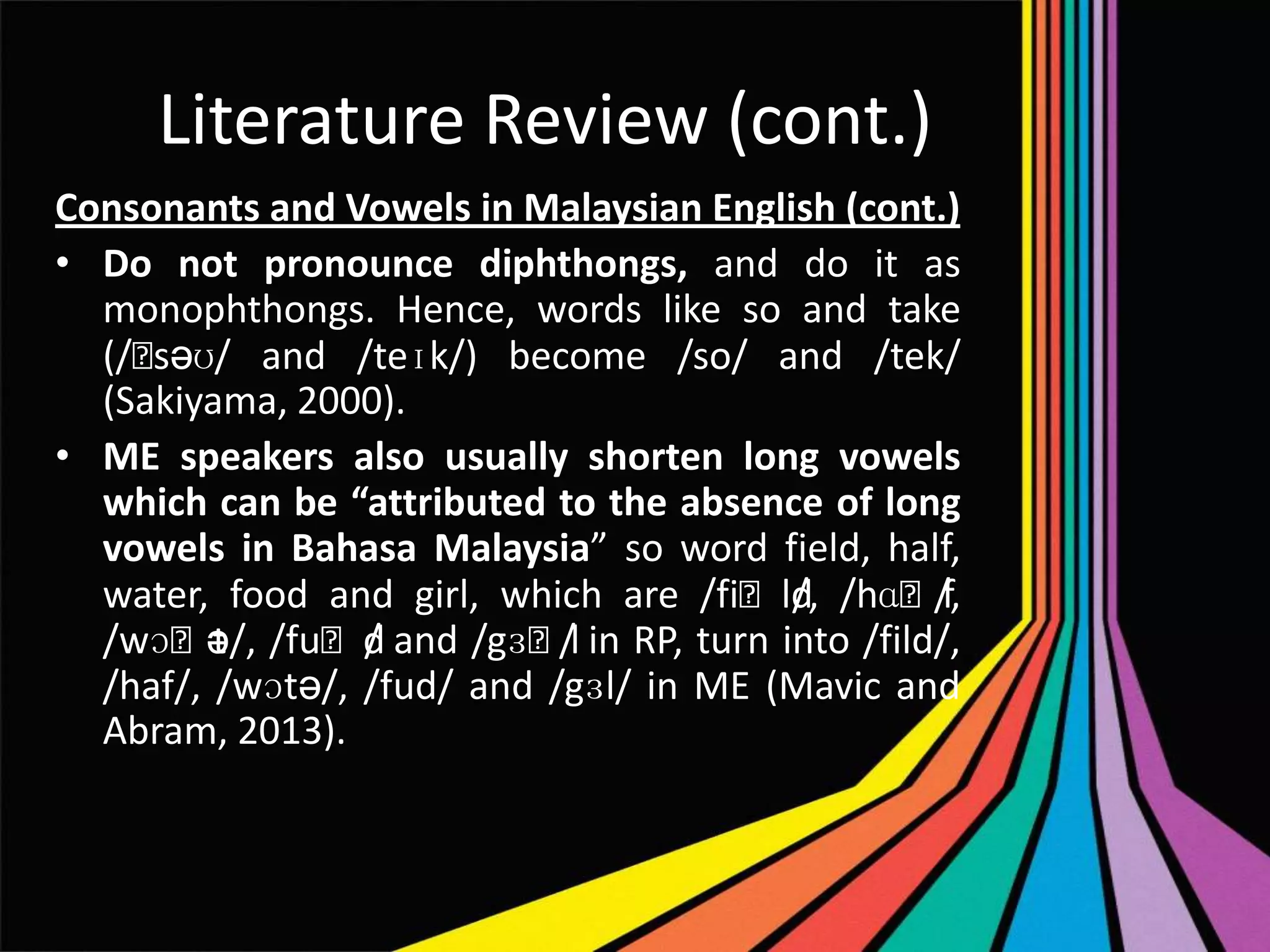 Literature Review (cont.)
Consonants and Vowels in Malaysian English (cont.)
• Do not pronounce diphthongs, and do it as
monophthongs. Hence, words like so and take
(/ˈ
səʊ/ and /teɪk/) become /so/ and /tek/
(Sakiyama, 2000).
• ME speakers also usually shorten long vowels
which can be “attributed to the absence of long
vowels in Bahasa Malaysia” so word field, half,
water, food and girl, which are /fiˈld, /hɑˈf
/
/,
/wɔˈt /fuˈd and /gɜˈl in RP, turn into /fild/,
ə/,
/
/
/haf/, /wɔtə/, /fud/ and /gɜl/ in ME (Mavic and
Abram, 2013).

 