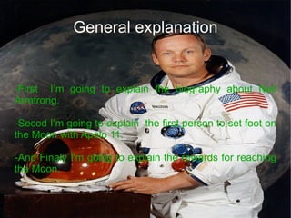 General explanation -First  I’m going to explain the biography about Neil Armtrong. -Secod I’m going to explain  the first person to set foot on the Moon with Apolo 11. -And Finaly I'm going to explain the rewards for reaching the Moon. 