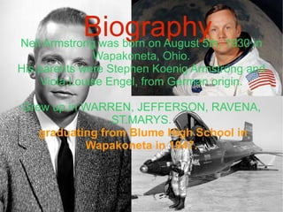 Biography Neil Armstrong was born on August 5th, 1930 in Wapakoneta, Ohio. His parents were Stephen Koenig Armstrong and Viola Louise Engel, from German origin. Grew up in WARREN, JEFFERSON, RAVENA, ST.MARYS. graduating from Blume High School in Wapakoneta in 1947. 