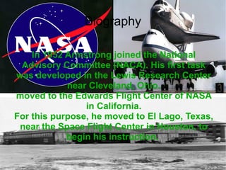 In 1952 Armstrong joined the National Advisory Committee (NACA). His first task was developed in the Lewis Research Center near Cleveland, Ohio. moved to the Edwards Flight Center of NASA in California. For this purpose, he moved to El Lago, Texas, near the Space Flight Center in Houston, to begin his instruction.   Biography 