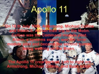 Apollo 11 On 16 th July 1969, Armstrong, Michael Collins and Edwin E. Adrian  their trip  to the Moon. Collins was the Command module pilot. Aldrin, a systems expert, was the lunar module pilot and became the second human being walking on the Moon.  The Apollo 11 crew portrait. Left to right are Armstrong, Michael Collins, and Buzz Aldrin. Apollo 11 Apollo 11 