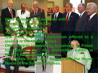 The Rewards Were honored and welcome with a  -Parade in New York City  Armstrong received: -the Medal of Freedom,  -the most important distinction offered to a civilian in the United States.  Other awards received by Armstrong on Finish his Mission are: -the distinction medal to NASA’s Exceptional Service -17 medals from Other Nations and the Honor Medal of the Space Congress. 