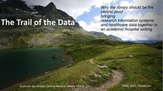 The Trail of the Data
Why the library should be the
central pivot
bringing
research information systems
and healthcare data together in
an academic hospital setting
Guus van den Brekel, Central Medical Library, UMCG EAHIL 2023, Trondheim
 