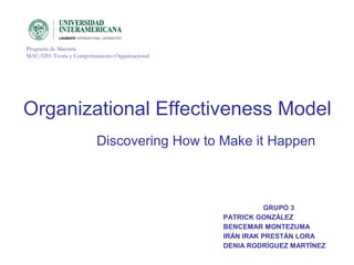Organizational Effectiveness Model
Programa de Maestría
MAC-9201 Teoría y Comportamiento Organizacional
GRUPO 3
PATRICK GONZÁLEZ
BENCEMAR MONTEZUMA
IRÁN IRAK PRESTÁN LORA
DENIA RODRÍGUEZ MARTÍNEZ
Discovering How to Make it Happen
 